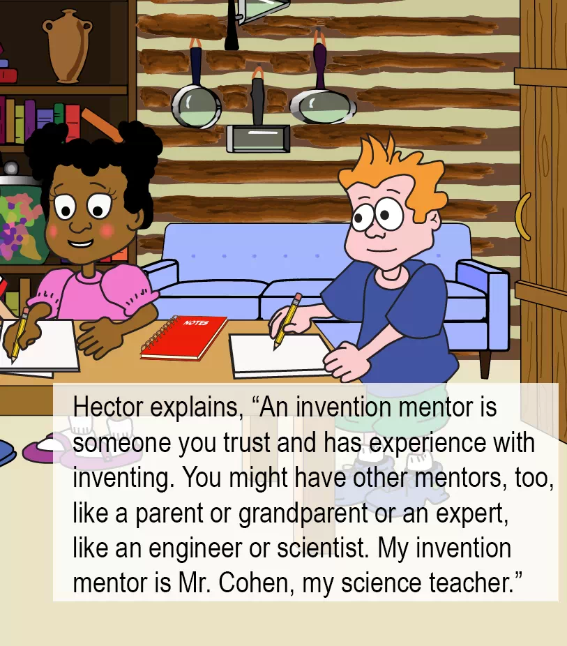 Hector explains: An invention mentor is  someone you trust and has experience with inventing. You might have other mentors too, like a parent or grandparent or an expert, like an engineer or scientist. My invention mentor is Mr. Cohen, my science teacher.