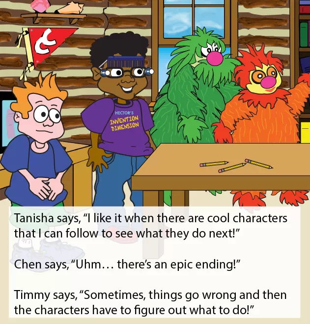 Cross page image of kids in the clubhouse. Embedded text reads: Tanisha says, “I like it when there are cool characters that I can follow to see what they do next!” Chen says, “Uhm… there’s an epic ending!” Timmy says, “Sometimes, things go wrong and then