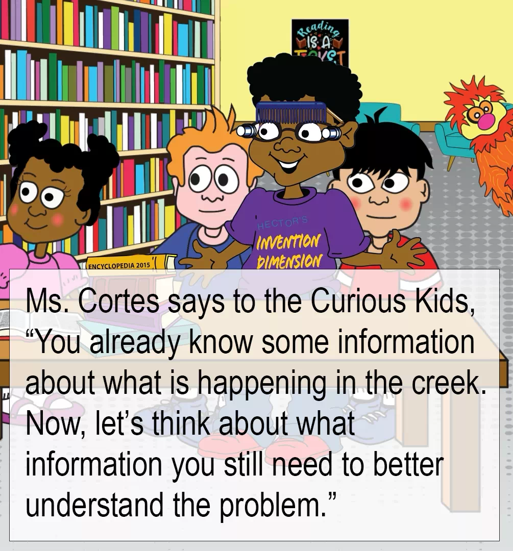 Continuation of the image described on the left. On the right side, embedded text reads as follows. Ms. Cortes says to the Curious Kids, (quotation) You already know some information about what is happening in the creek. Now, let's think about what information you still need to better understand the problem.