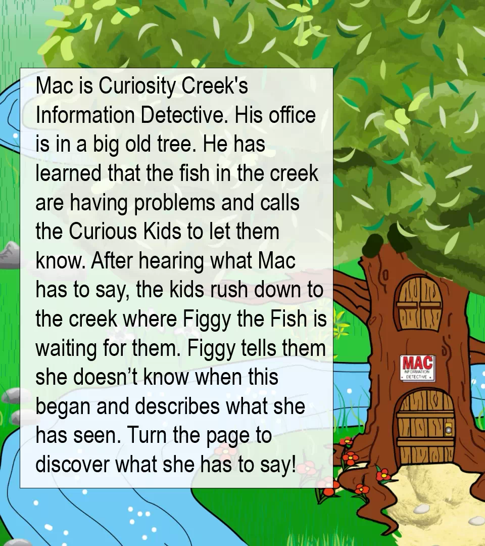 Mac tells Curious Kids that there is a problem. This image is half of a two page spread. The text within the image reads as follows. Mac is Curiosity Creek's Information Detective. His office is in a big old tree. He has learned that the fish in the creek are having problems and calls the Curious Kids to let them know. After hearing what Mac has to say, the kids rush down to the creek where Figgy the Fish is waiting for them. Figgy tells them she doesn't know when this began and describes what she has seen. Turn the page to discover what she has to say!